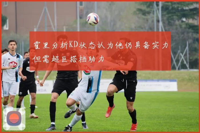 霍里分析KD状态认为他仍具备实力但需超巨搭档助力