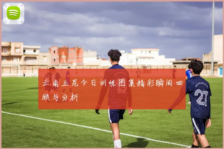 云南玉昆今日训练图集精彩瞬间回顾与分析