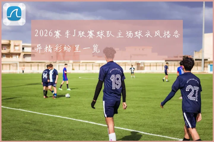 2026赛季J联赛球队主场球衣风格各异精彩纷呈一览