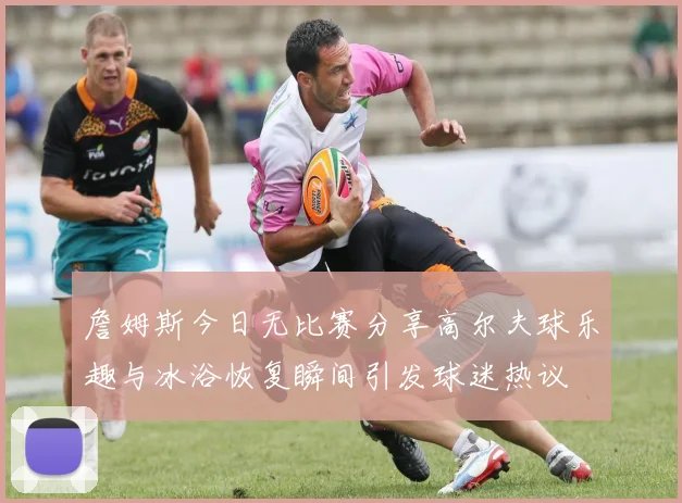 詹姆斯今日无比赛分享高尔夫球乐趣与冰浴恢复瞬间引发球迷热议
