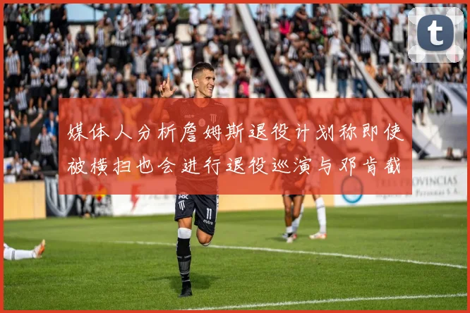 媒体人分析詹姆斯退役计划称即使被横扫也会进行退役巡演与邓肯截然不同