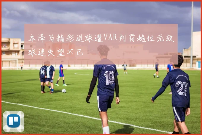 本泽马精彩进球遭VAR判罚越位无效球迷失望不已