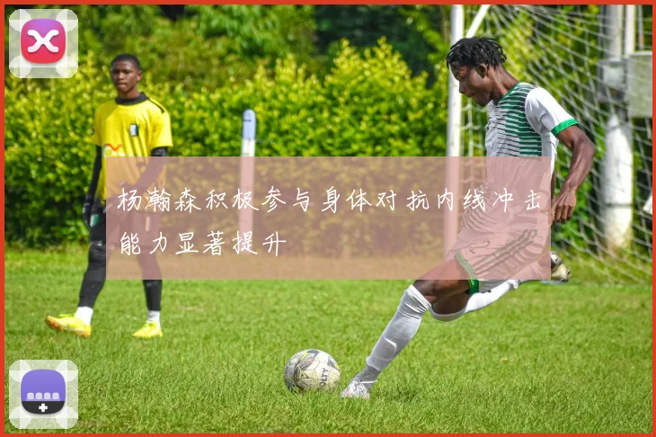 杨瀚森积极参与身体对抗内线冲击能力显著提升
