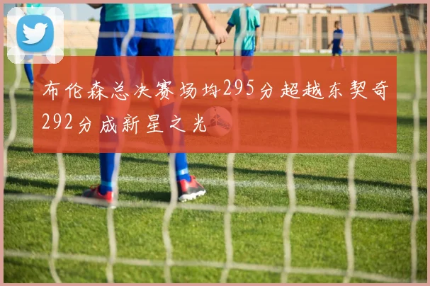 布伦森总决赛场均295分超越东契奇292分成新星之光