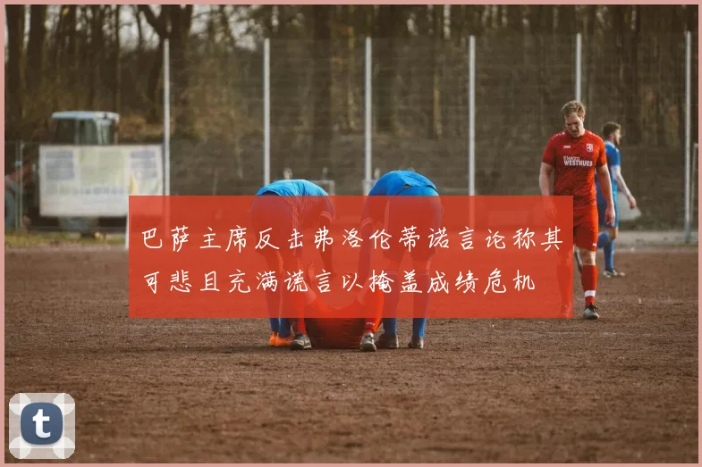 巴萨主席反击弗洛伦蒂诺言论称其可悲且充满谎言以掩盖成绩危机
