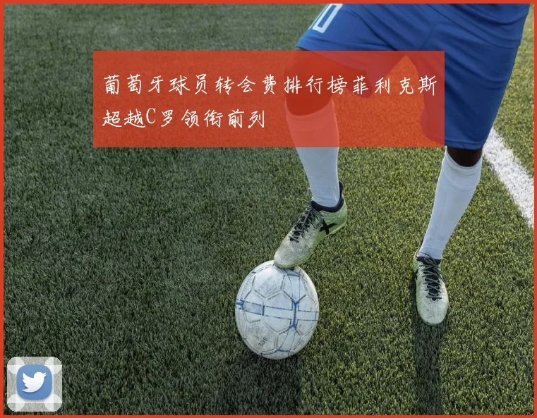 葡萄牙球员转会费排行榜菲利克斯超越C罗领衔前列