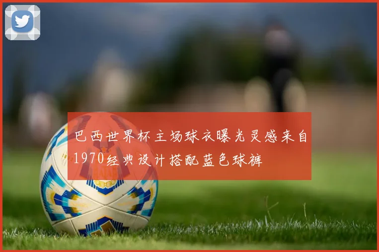 巴西世界杯主场球衣曝光灵感来自1970经典设计搭配蓝色球裤