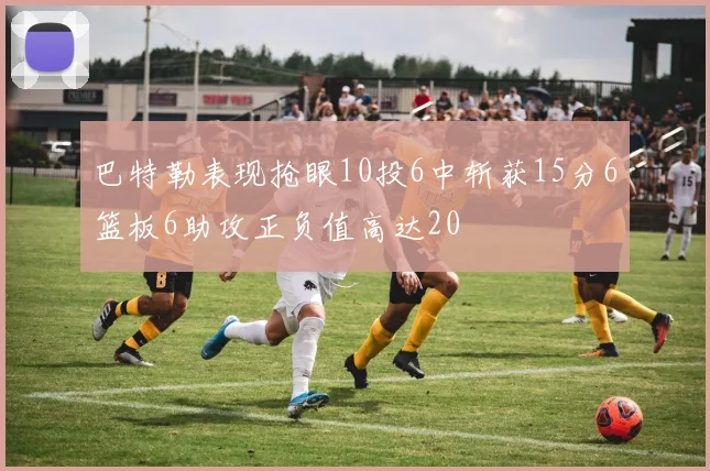 巴特勒表现抢眼10投6中斩获15分6篮板6助攻正负值高达20