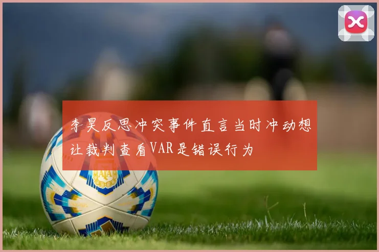 李昊反思冲突事件直言当时冲动想让裁判查看VAR是错误行为
