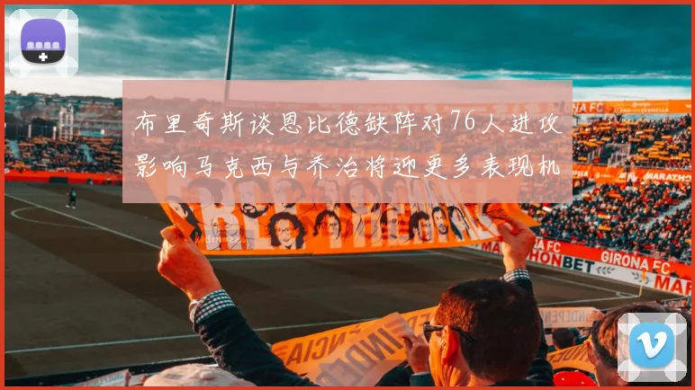 布里奇斯谈恩比德缺阵对76人进攻影响马克西与乔治将迎更多表现机会