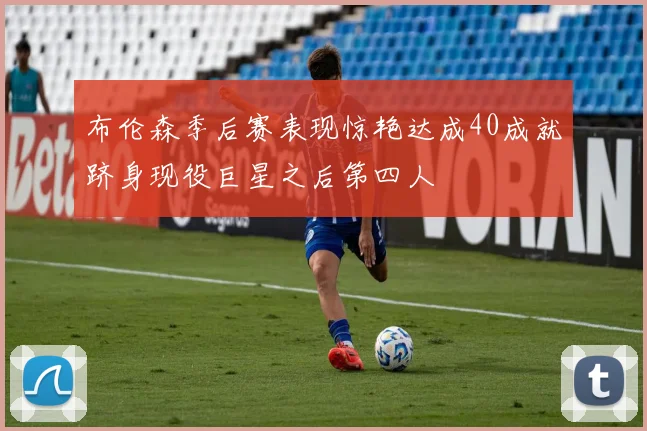 布伦森季后赛表现惊艳达成40成就跻身现役巨星之后第四人