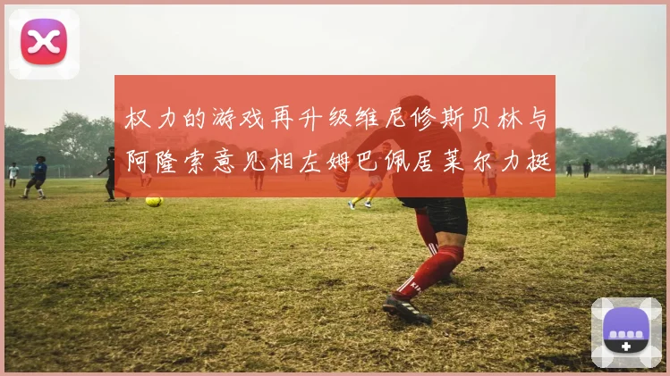 权力的游戏再升级维尼修斯贝林与阿隆索意见相左姆巴佩居莱尔力挺新势力