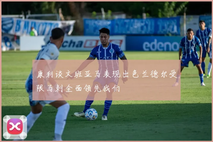 康利谈文班亚马表现出色兰德尔受限马刺全面领先我们
