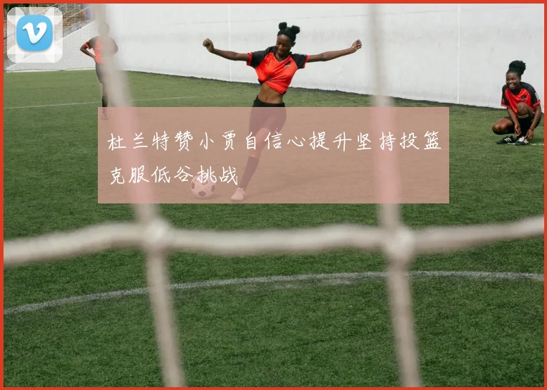 杜兰特赞小贾自信心提升坚持投篮克服低谷挑战