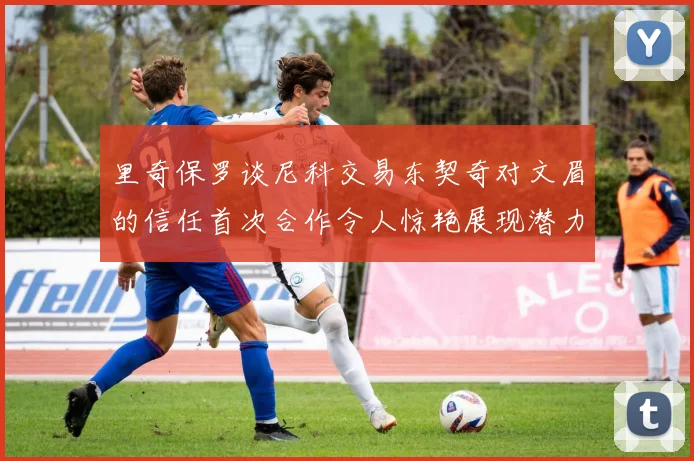 里奇保罗谈尼科交易东契奇对文眉的信任首次合作令人惊艳展现潜力