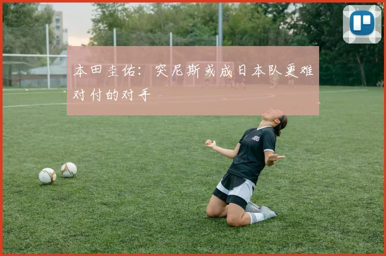 本田圭佑：突尼斯或成日本队更难对付的对手