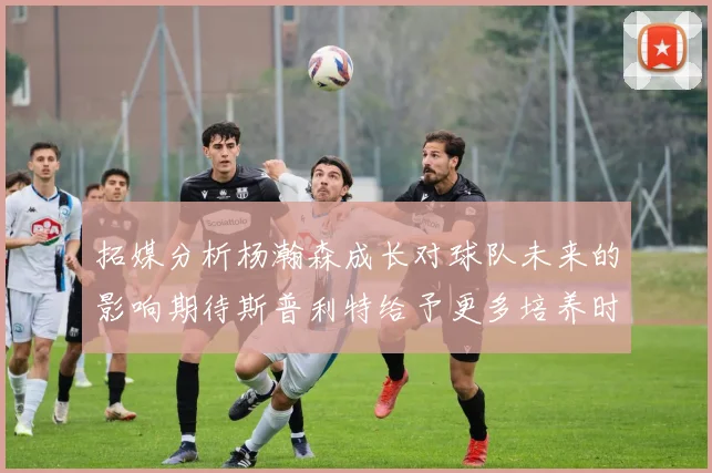 拓媒分析杨瀚森成长对球队未来的影响期待斯普利特给予更多培养时间