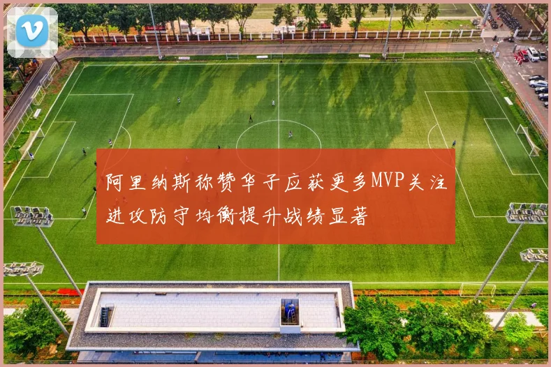 阿里纳斯称赞华子应获更多MVP关注进攻防守均衡提升战绩显著